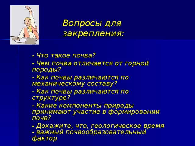 Вопросы для закрепления: - Что такое почва? - Чем почва отличается от горной породы? - Как почвы различаются по механическому составу? - Как почвы различаются по структуре? - Какие компоненты природы принимают участие в формировании почв? - Докажите, что, геологическое время - важный почвообразовательный фактор 