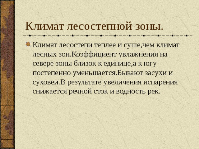 Климат лесостепной зоны. Климат лесостепи теплее и суше,чем климат лесных зон.Коэффициент увлажнения на севере зоны близок к единице,а к югу постепенно уменьшается.Бывают засухи и суховеи.В результате увеличения испарения снижается речной сток и водность рек. 