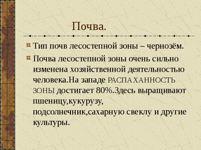 Почва. Тип почв лесостепной зоны – чернозём. Почва лесостепной зоны очень сильно изменена хозяйственной деятельностью человека.На западе РАСПАХАННОСТЬ ЗОНЫ достигает 80%.Здесь выращивают пшеницу,кукурузу, подсолнечник,сахарную свеклу и другие культуры. 
