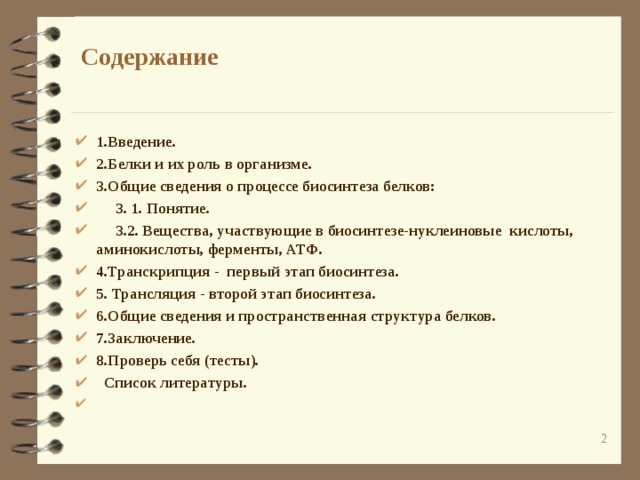  Содержание 1.Введение. 2.Белки и их роль в организме. 3.Общие сведения о процессе биосинтеза белков:  3. 1. Понятие.  3.2. Вещества, участвующие в биосинтезе-нуклеиновые кислоты, аминокислоты, ферменты, АТФ. 4.Транскрипция - первый этап биосинтеза. 5. Трансляция - второй этап биосинтеза. 6.Общие сведения и пространственная структура белков. 7.Заключение. 8.Проверь себя (тесты).  Список литературы.  