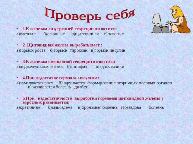 1.К железам внутренней секреции относится : а)слезные б)слюнные в)щитовидная г)потовые 2. Щитовидная железа вырабатывает : а)гормон роста б)гормон тироксин в)гормон инсулин 3.К железам смешанной секреции относится: а)поджелудочная железа б)гипофиз г)надпочечники 4.При недостатке гормона инсулина: а)замедляется рост б)нарушается формирование вторичных половых органов в)развивается болезнь - диабет 5.При недостаточности выработки гормонов щитовидной железы у взрослых развивается: а)кретинизм б)микседема в)бронзовая болезнь г)базедова болезнь  