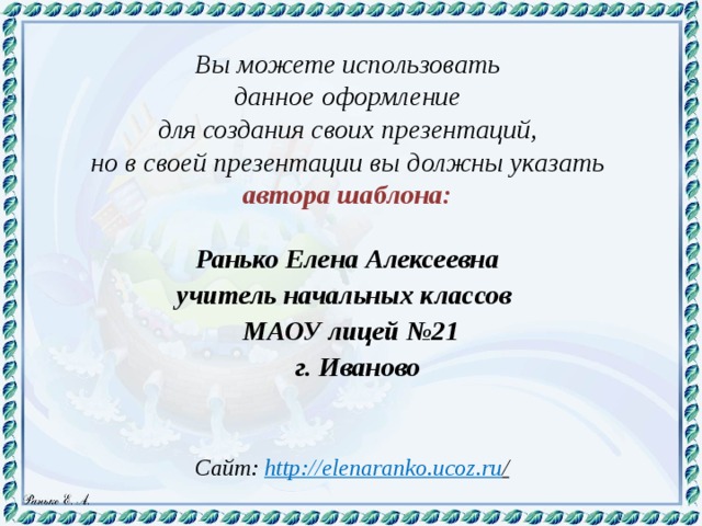 Вы можете использовать данное оформление для создания своих презентаций, но в своей презентации вы должны указать автора шаблона:  Ранько Елена Алексеевна учитель начальных классов МАОУ лицей №21  г. Иваново  Сайт: http://elenaranko.ucoz.ru /  