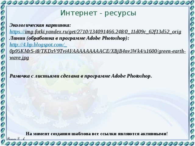 Интернет - ресурсы  Экологическая картинка: https:// img-fotki.yandex.ru/get/2710/134091466.248/0_11d09c_62f13d52_orig  Линии (обработка в программе Adobe Photoshop):  http://4.bp.blogspot.com/_ 0p95KMrS-i8/TKDzV9Tvi4I/AAAAAAAAACE/XBjB4nv3Wk4/s1600/green-earth-wave.jpg   Рамочка с листьями сделана в программе Adobe Photoshop. На момент создания шаблона все ссылки являются активными ! 