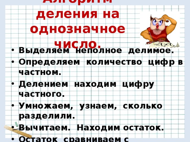 Алгоритм деления на однозначное число. Выделяем неполное делимое. Определяем количество цифр в частном. Делением находим цифру частного. Умножаем, узнаем, сколько разделили. Вычитаем. Находим остаток. Остаток сравниваем с делителем (должен быть меньше делителя). 