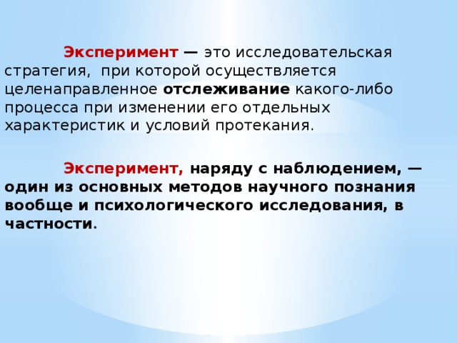  Эксперимент — это исследовательская стратегия, при которой осуществляется целенаправленное отслеживание какого-либо процесса при изменении его отдельных характеристик и условий протекания.  Эксперимент, наряду с наблюдением, — один из основных методов научного познания вообще и психологического исследования, в частности . 