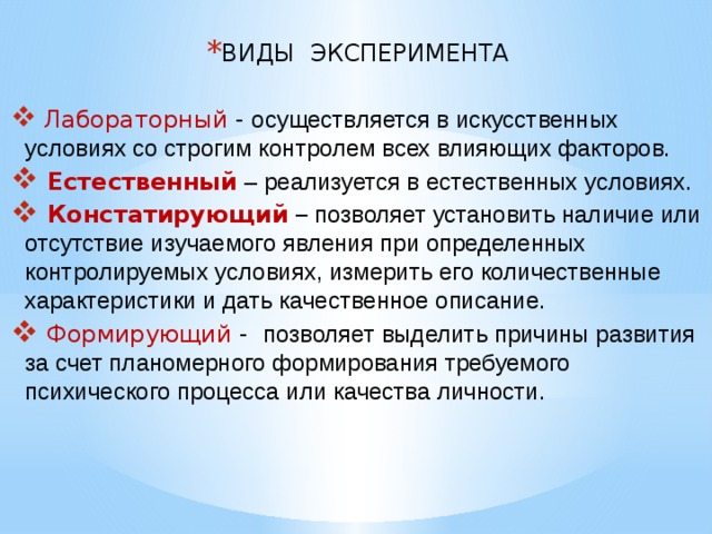 ВИДЫ ЭКСПЕРИМЕНТА  Лабораторный - осуществляется в искусственных условиях со строгим контролем всех влияющих факторов.  Естественный  – реализуется в естественных условиях.  Констатирующий  – позволяет установить наличие или отсутствие изучаемого явления при определенных контролируемых условиях, измерить его количественные характеристики и дать качественное описание.  Формирующий - позволяет выделить причины развития за счет планомерного формирования требуемого психического процесса или качества личности. 