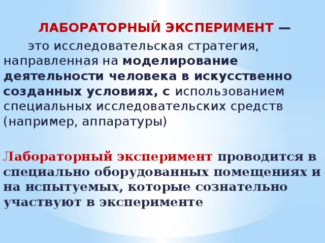   ЛАБОРАТОРНЫЙ ЭКСПЕРИМЕНТ —  это исследовательская стратегия, направленная на моделирование деятельности человека в искусственно созданных условиях, с использованием специальных исследовательских средств (например, аппаратуры) Лабораторный эксперимент проводится в специально оборудованных помещениях и на испытуемых, которые сознательно участвуют в эксперименте 