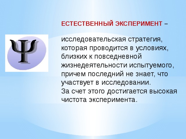    ЕСТЕСТВЕННЫЙ ЭКСПЕРИМЕНТ –  исследовательская стратегия, которая проводится в условиях, близких к повседневной жизнедеятельности испытуемого, причем последний не знает, что участвует в исследовании. За счет этого достигается высокая чистота эксперимента. 