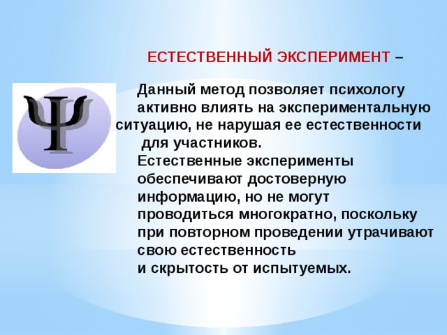    ЕСТЕСТВЕННЫЙ ЭКСПЕРИМЕНТ –    Данный метод позволяет психологу активно влиять на экспериментальную ситуацию, не нарушая ее естественности  для участников. Естественные эксперименты обеспечивают достоверную информацию, но не могут проводиться многократно, поскольку при повторном проведении утрачивают свою естественность и скрытость от испытуемых. 
