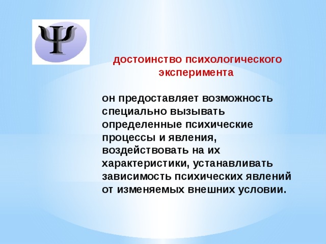 достоинство психологического эксперимента  он предоставляет возможность специально вызывать определенные психические процессы и явления, воздействовать на их характеристики, устанавливать зависимость психических явлений от изменяемых внешних условии.   