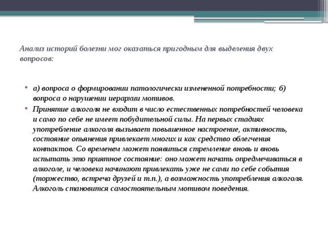 Анализ историй болезни мог оказаться пригодным для выделения двух вопросов:   а) вопроса о формировании патологически измененной потребности; б) вопроса о нарушении иерархии мотивов. Принятие алкоголя не входит в число естественных потребностей человека и само по себе не имеет побудительной силы. На первых стадиях употребление алкоголя вызывает повышенное настроение, активность, состояние опьянения привлекает многих и как средство облегчения контактов. Со временем может появиться стремление вновь и вновь испытать это приятное состояние: оно может начать опредмечиваться в алкоголе, и человека начинают привлекать уже не сами по себе события (торжество, встреча друзей и т.п.), а возможность употребления алкоголя. Алкоголь становится самостоятельным мотивом поведения. 