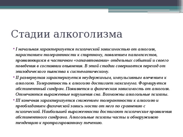 Стадии алкоголизма I начальная характеризуется психической зависимостью от алкоголя, нарастанием толерантности к спиртному, появлением палимпсестов, проявляющихся в частичном «запамятовании» отдельных событий и своего поведения в состоянии опьянения. В этой стадии совершается переход от эпизодического пьянства к систематическому. II развернутая характеризуется неудержимым, импульсивным влечением к алкоголю. Толерантность к алкоголю достигает максимума. Формируется абстинентный синдром. Появляется и физическая зависимость от алкоголя. Отмечаются выраженные нарушения сна. Возможны алкогольные психозы. III конечная характеризуется снижением толерантности к алкоголю и преобладанием физической завись мости от него по сравнению с психической. Наибольшей выраженности достигают психические проявления абстинентного синдрома. Алкогольные психозы часты и обнаруживаю тенденцию к протрагированному течению. 