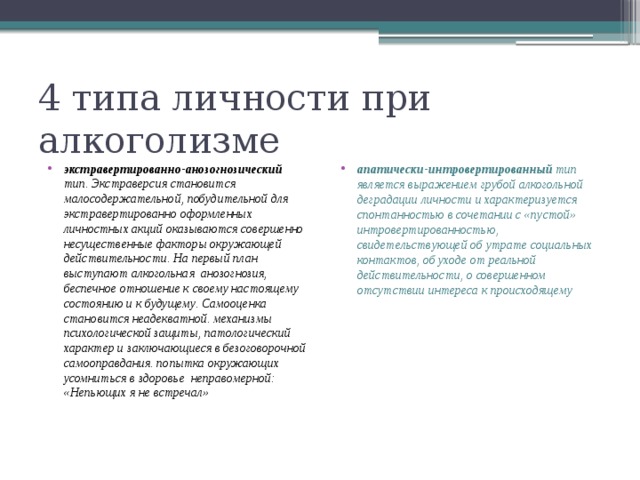 4 типа личности при алкоголизме экстравертированно-анозогнозический тип. Экстраверсия становится малосодержательной, побудительной для экстравертированно оформленных личностных акций оказываются совершенно несущественные факторы окружающей действительности. На первый план выступают алкогольная анозогнозия, беспечное отношение к своему настоящему состоянию и к будущему. Самооценка становится неадекватной. механизмы психологической защиты, патологический характер и заключающиеся в безоговорочной самооправдания. попытка окружающих усомниться в здоровье неправомерной: «Непьющих я не встречал» апатически-интровертированный тип является выражением грубой алкогольной деградации личности и характеризуется спонтанностью в сочетании с «пустой» интровертированностью, свидетельствующей об утрате социальных контактов, об уходе от реальной действительности, о совершенном отсутствии интереса к происходящему 