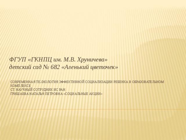 ФГУП «ГКНПЦ им. М.В. Хруничева»  детский сад № 682 «Аленький цветочек» Современная технология эффективной социализации ребенка в Образовательном Комплексе  Ст. научный сотрудник ИС РАН  Гришаева Наталья Петровна «Социальные акции»   