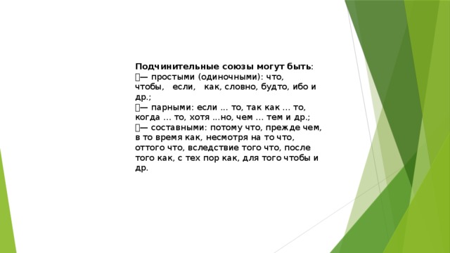 Подчинительные союзы могут быть : — простыми (одиночными): что,   чтобы,   если,   как, словно, будто, ибо и др.; — парными: если ... то, так как ... то, когда ... то, хотя ...но, чем ... тем и др.; — составными: потому что, прежде чем, в то время как, несмотря на то что, оттого что, вследствие того что, после того как, с тех пор как, для того чтобы и др. 
