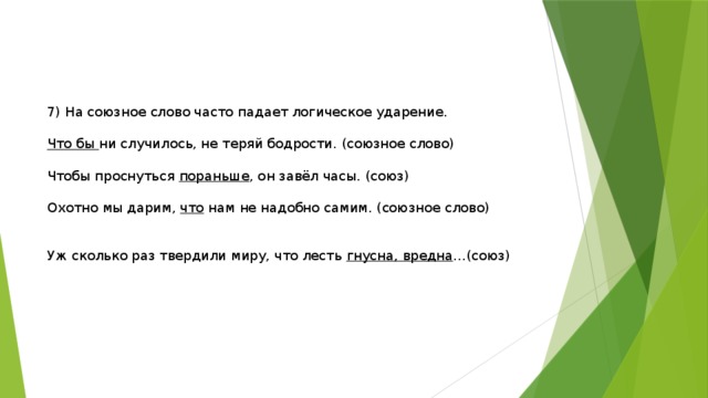 7) На союзное слово часто падает логическое ударение. Что бы ни случилось, не теряй бодрости. (союзное слово) Чтобы проснуться пораньше , он завёл часы. (союз) Охотно мы дарим, что нам не надобно самим. (союзное слово) Уж сколько раз твердили миру, что лесть гнусна, вредна …(союз) 