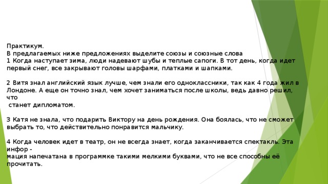 Практикум. В предлагаемых ниже предложениях выделите союзы и союзные слова 1 Когда наступает зима, люди надевают шубы и теплые сапоги. В тот день, когда идет первый снег, все закрывают головы шарфами, платками и шапками. 2 Витя знал английский язык лучше, чем знали его одноклассники, так как 4 года жил в Лондоне. А еще он точно знал, чем хочет заниматься после школы, ведь давно решил, что  станет дипломатом. 3 Катя не знала, что подарить Виктору на день рождения. Она боялась, что не сможет выбрать то, что действительно понравится мальчику. 4 Когда человек идет в театр, он не всегда знает, когда заканчивается спектакль. Эта инфор - мация напечатана в программке такими мелкими буквами, что не все способны её прочитать. 