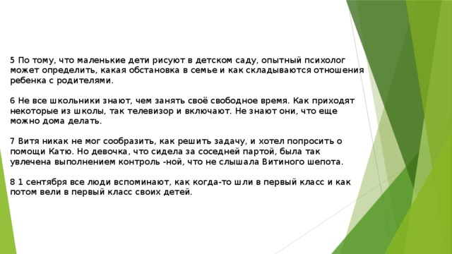 5 По тому, что маленькие дети рисуют в детском саду, опытный психолог может определить, какая обстановка в семье и как складываются отношения ребенка с родителями. 6 Не все школьники знают, чем занять своё свободное время. Как приходят некоторые из школы, так телевизор и включают. Не знают они, что еще можно дома делать. 7 Витя никак не мог сообразить, как решить задачу, и хотел попросить о помощи Катю. Но девочка, что сидела за соседней партой, была так увлечена выполнением контроль -ной, что не слышала Витиного шепота. 8 1 сентября все люди вспоминают, как когда-то шли в первый класс и как потом вели в первый класс своих детей. 