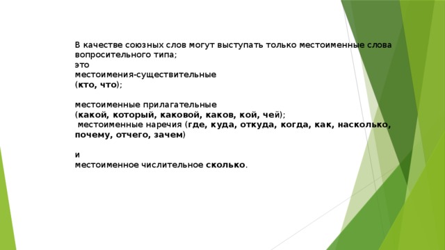 В качестве союзных слов могут выступать только местоименные слова вопросительного типа; это местоимения-существительные ( кто, что ); местоименные прилагательные ( какой, который, каковой, каков, кой, че й);  местоименные наречия ( где, куда, откуда, когда, как, насколько, почему, отчего, зачем ) и местоименное числительное сколько . 