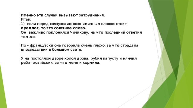 Именно эти случаи вызывают затруднения. Итак, 1) если перед связующим омонимичным словом стоит предлог, то это союзное слово. Он вежливо поклонился Чичикову, на что последний ответил тем же. По – французски она говорила очень плохо, за что страдала впоследствии в большом свете. Я на постоялом дворе колол дрова, рубил капусту и нянчил ребят хозяйских, за что меня и кормили. 
