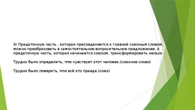 4) Придаточную часть , которая присоединяется к главной союзным словом, можно преобразовать в самостоятельное вопросительное предложение. А придаточную часть, которая начинается союзом, трансформировать нельзя. Трудно было определить, что чувствует этот человек.(союзное слово) Трудно было поверить, что всё это правда.(союз) 
