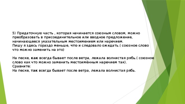 5) Придаточную часть , которая начинается союзным словом, можно преобразовать в присоединительное или вводное предложение, начинающееся указательным местоимением или наречием. Пишу я здесь гораздо меньше, что и следовало ожидать.( союзное слово что можно заменить на это) На песке, как всегда бывает после ветра, лежала волнистая рябь.( союзное слово как что можно заменить местоимённым наречием так). Сравните: На песке, так всегда бывает после ветра, лежала волнистая рябь. 