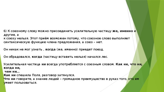6) К союзному слову можно присоединить усилительную частицу же, именно и другие, а к союзу нельзя. Этот приём возможен потому, что союзное слово выполняет синтаксическую функцию члена предложения, а союз – нет. Он никак не мог узнать , когда (же, именно) приедет поезд. Он обрадовался, когда (частицу вставить нельзя) начался лес. Усилительная частица ни всегда употребляется с союзным словом. Как ни, что ни, когда ни,  чем ни… Как ни спешила Поля, разговор затянулся. Что ни говорите, а знание людей – громадное преимущество в руках того, кто им умеет пользоваться. 