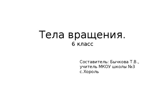 Тела вращения.  6 класс Составитель: Бычкова Т.В., учитель МКОУ школы №3 с.Хороль 