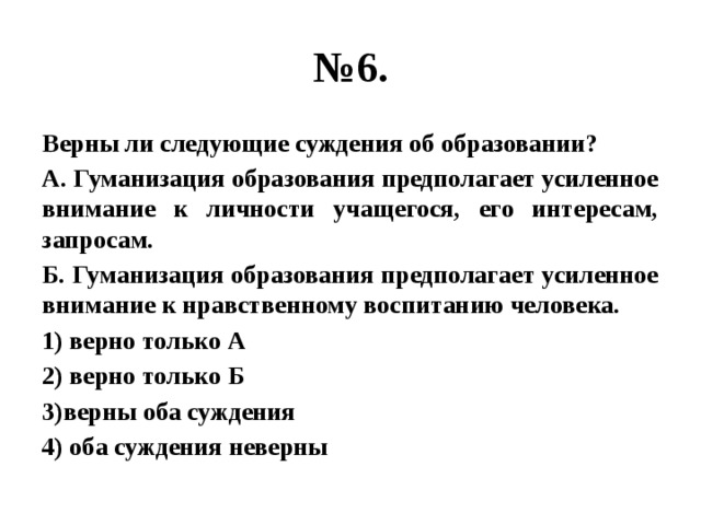 № 6. Верны ли следующие суждения об образовании? А. Гуманизация образования предполагает усиленное внимание к личности учащегося, его интересам, запросам. Б. Гуманизация образования предполагает усиленное внимание к нравственному воспитанию человека. 1) верно только А 2) верно только Б 3)верны оба суждения 4) оба суждения неверны 