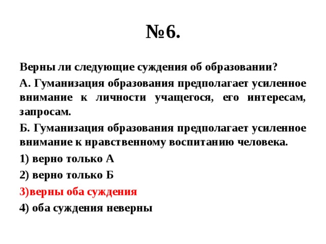 № 6. Верны ли следующие суждения об образовании? А. Гуманизация образования предполагает усиленное внимание к личности учащегося, его интересам, запросам. Б. Гуманизация образования предполагает усиленное внимание к нравственному воспитанию человека. 1) верно только А 2) верно только Б 3)верны оба суждения 4) оба суждения неверны 