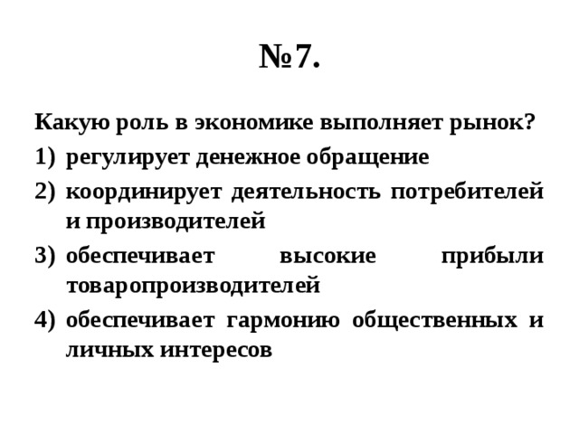 № 7. Какую роль в экономике выполняет рынок? регулирует денежное обращение координирует деятельность потребителей и производителей обеспечивает высокие прибыли товаропроизводителей обеспечивает гармонию общественных и личных интересов 