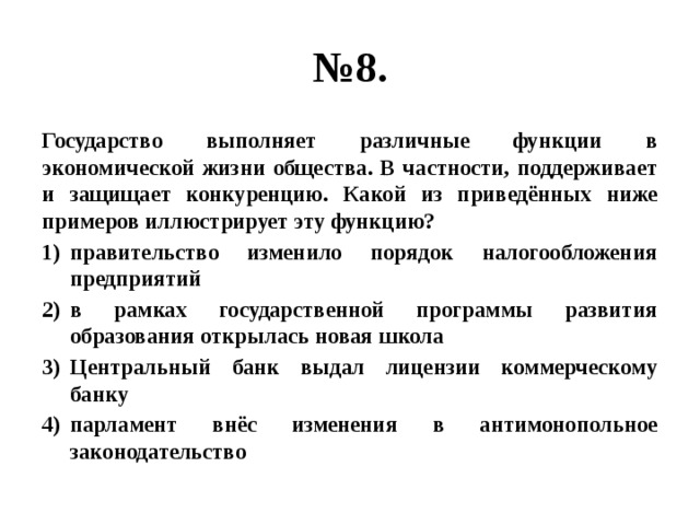 № 8. Государство выполняет различные функции в экономической жизни общества. В частности, поддерживает и защищает конкуренцию. Какой из приведённых ниже примеров иллюстрирует эту функцию? правительство изменило порядок налогообложения предприятий в рамках государственной программы развития образования открылась новая школа Центральный банк выдал лицензии коммерческому банку парламент внёс изменения в антимонопольное законодательство 