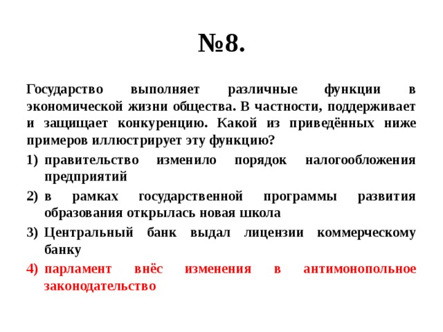 № 8. Государство выполняет различные функции в экономической жизни общества. В частности, поддерживает и защищает конкуренцию. Какой из приведённых ниже примеров иллюстрирует эту функцию? правительство изменило порядок налогообложения предприятий в рамках государственной программы развития образования открылась новая школа Центральный банк выдал лицензии коммерческому банку парламент внёс изменения в антимонопольное законодательство 