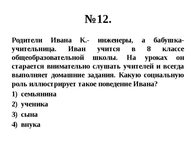 № 12. Родители Ивана К.- инженеры, а бабушка- учительница. Иван учится в 8 классе общеобразовательной школы. На уроках он старается внимательно слушать учителей и всегда выполняет домашние задания. Какую социальную роль иллюстрирует такое поведение Ивана? семьянина ученика сына внука 