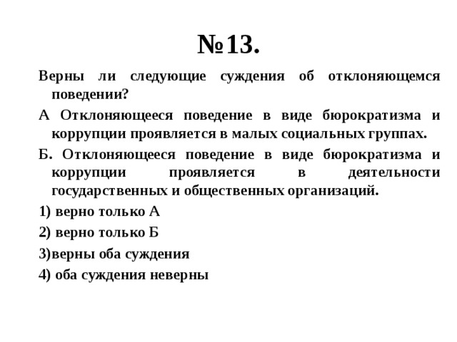 № 13. Верны ли следующие суждения об отклоняющемся поведении? А Отклоняющееся поведение в виде бюрократизма и коррупции проявляется в малых социальных группах. Б. Отклоняющееся поведение в виде бюрократизма и коррупции проявляется в деятельности государственных и общественных организаций. 1) верно только А 2) верно только Б 3)верны оба суждения 4) оба суждения неверны 