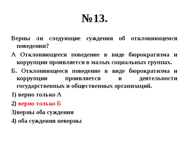 № 13. Верны ли следующие суждения об отклоняющемся поведении? А Отклоняющееся поведение в виде бюрократизма и коррупции проявляется в малых социальных группах. Б. Отклоняющееся поведение в виде бюрократизма и коррупции проявляется в деятельности государственных и общественных организаций. 1) верно только А 2) верно только Б 3)верны оба суждения 4) оба суждения неверны 