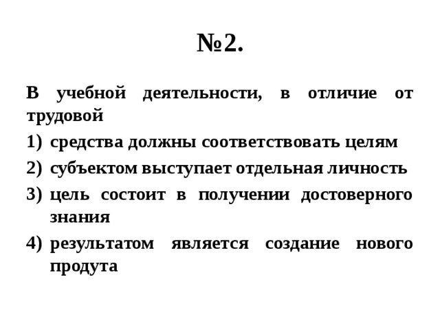 № 2. В учебной деятельности, в отличие от трудовой средства должны соответствовать целям субъектом выступает отдельная личность цель состоит в получении достоверного знания результатом является создание нового продута 