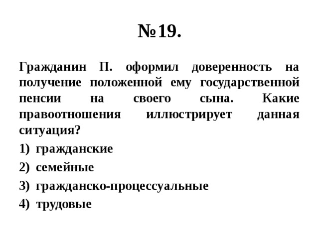 № 19. Гражданин П. оформил доверенность на получение положенной ему государственной пенсии на своего сына. Какие правоотношения иллюстрирует данная ситуация? гражданские семейные гражданско-процессуальные трудовые 