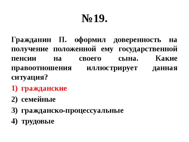 № 19. Гражданин П. оформил доверенность на получение положенной ему государственной пенсии на своего сына. Какие правоотношения иллюстрирует данная ситуация? гражданские семейные гражданско-процессуальные трудовые 