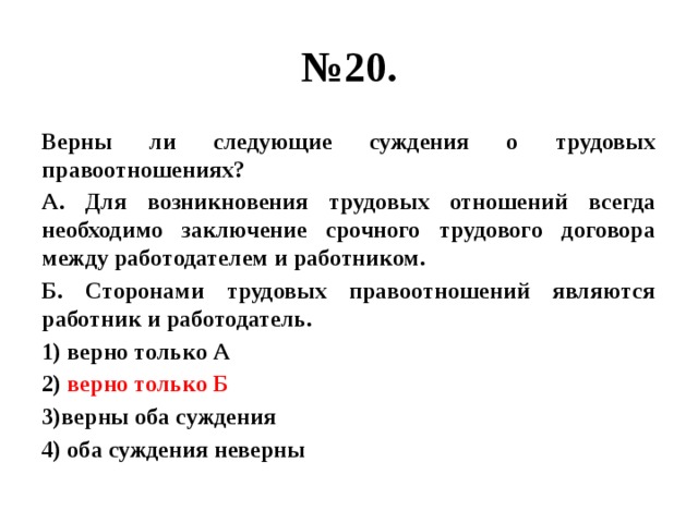 № 20. Верны ли следующие суждения о трудовых правоотношениях? А. Для возникновения трудовых отношений всегда необходимо заключение срочного трудового договора между работодателем и работником. Б. Сторонами трудовых правоотношений являются работник и работодатель. 1) верно только А 2) верно только Б 3)верны оба суждения 4) оба суждения неверны  