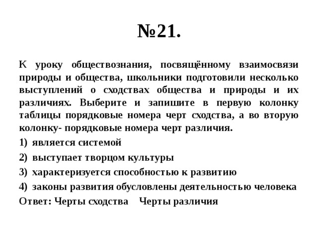 № 21. К уроку обществознания, посвящённому взаимосвязи природы и общества, школьники подготовили несколько выступлений о сходствах общества и природы и их различиях. Выберите и запишите в первую колонку таблицы порядковые номера черт сходства, а во вторую колонку- порядковые номера черт различия. является системой выступает творцом культуры характеризуется способностью к развитию законы развития обусловлены деятельностью человека Ответ: Черты сходства Черты различия 