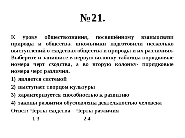 № 21. К уроку обществознания, посвящённому взаимосвязи природы и общества, школьники подготовили несколько выступлений о сходствах общества и природы и их различиях. Выберите и запишите в первую колонку таблицы порядковые номера черт сходства, а во вторую колонку- порядковые номера черт различия. является системой выступает творцом культуры характеризуется способностью к развитию законы развития обусловлены деятельностью человека Ответ: Черты сходства Черты различия  1 3 2 4 