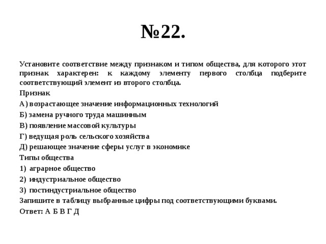 № 22. Установите соответствие между признаком и типом общества, для которого этот признак характерен: к каждому элементу первого столбца подберите соответствующий элемент из второго столбца. Признак А) возрастающее значение информационных технологий Б) замена ручного труда машинным В) появление массовой культуры Г) ведущая роль сельского хозяйства Д) решающее значение сферы услуг в экономике Типы общества аграрное общество индустриальное общество постиндустриальное общество Запишите в таблицу выбранные цифры под соответствующими буквами. Ответ: А Б В Г Д 