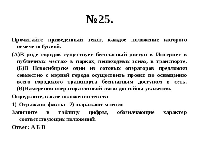 № 25. Прочитайте приведённый текст, каждое положение которого отмечено буквой. (А)В ряде городов существует бесплатный доступ в Интернет в публичных местах- в парках, пешеходных зонах, в транспорте. (Б)В Новосибирске один из сотовых операторов предложил совместно с мэрией города осуществить проект по оснащению всего городского транспорта бесплатным доступом в сеть. (В)Намерения оператора сотовой связи достойны уважения. Определите, какие положения текста Отражают факты 2) выражают мнения Запишите в таблицу цифры, обозначающие характер соответствующих положений. Ответ: А Б В 