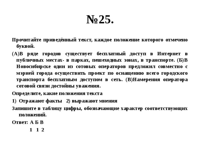 № 25. Прочитайте приведённый текст, каждое положение которого отмечено буквой. (А)В ряде городов существует бесплатный доступ в Интернет в публичных местах- в парках, пешеходных зонах, в транспорте. (Б)В Новосибирске один из сотовых операторов предложил совместно с мэрией города осуществить проект по оснащению всего городского транспорта бесплатным доступом в сеть. (В)Намерения оператора сотовой связи достойны уважения. Определите, какие положения текста Отражают факты 2) выражают мнения Запишите в таблицу цифры, обозначающие характер соответствующих положений. Ответ: А Б В  1 1 2 