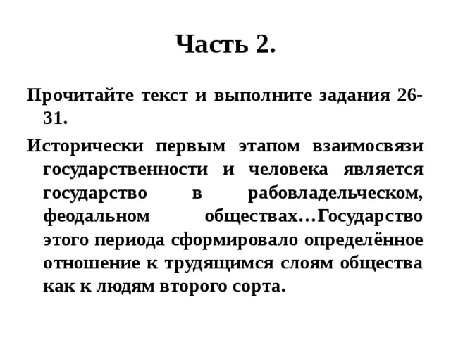 Часть 2. Прочитайте текст и выполните задания 26-31. Исторически первым этапом взаимосвязи государственности и человека является государство в рабовладельческом, феодальном обществах…Государство этого периода сформировало определённое отношение к трудящимся слоям общества как к людям второго сорта. 