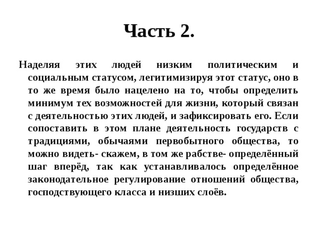 Часть 2. Наделяя этих людей низким политическим и социальным статусом, легитимизируя этот статус, оно в то же время было нацелено на то, чтобы определить минимум тех возможностей для жизни, который связан с деятельностью этих людей, и зафиксировать его. Если сопоставить в этом плане деятельность государств с традициями, обычаями первобытного общества, то можно видеть- скажем, в том же рабстве- определённый шаг вперёд, так как устанавливалось определённое законодательное регулирование отношений общества, господствующего класса и низших слоёв. 