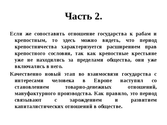 Часть 2. Если же сопоставить отношение государства к рабам и крепостным, то здесь можно видеть, что период крепостничества характеризуется расширением прав крепостного сословия, так как крепостные крестьяне уже не находились за пределами общества, они уже включались в него. Качественно новый этап во взаимосвязи государства с интересами человека в Европе наступил со становлением товарно-денежных отношений, мануфактурного производства. Как правило, это период связывают с зарождением и развитием капиталистических отношений в обществе. 