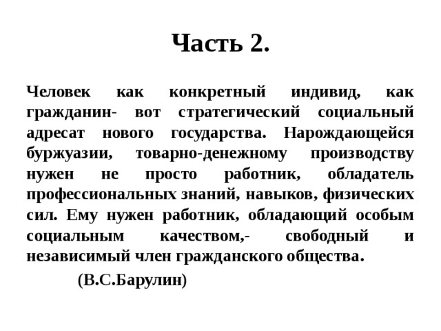 Часть 2. Человек как конкретный индивид, как гражданин- вот стратегический социальный адресат нового государства. Нарождающейся буржуазии, товарно-денежному производству нужен не просто работник, обладатель профессиональных знаний, навыков, физических сил. Ему нужен работник, обладающий особым социальным качеством,- свободный и независимый член гражданского общества.  (В.С.Барулин) 