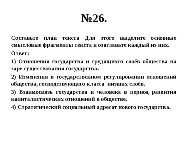 № 26. Составьте план текста Для этого выделите основные смысловые фрагменты текста и озаглавьте каждый из них. Ответ: 1) Отношения государства и трудящихся слоёв общества на заре существования государства. 2) Изменения в государственном регулировании отношений общества, господствующего класса низших слоёв. 3) Взаимосвязь государства и человека в период развития капиталистических отношений в обществе. 4) Стратегический социальный адресат нового государства. 